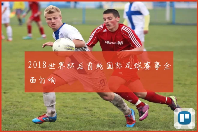 2018世界杯后首轮国际足球赛事全面打响