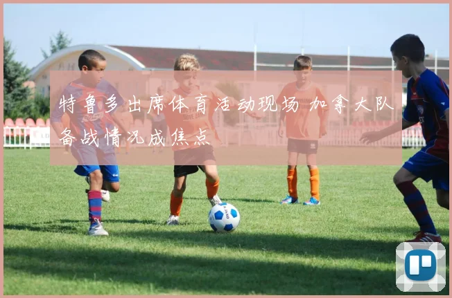 特鲁多出席体育活动现场 加拿大队备战情况成焦点