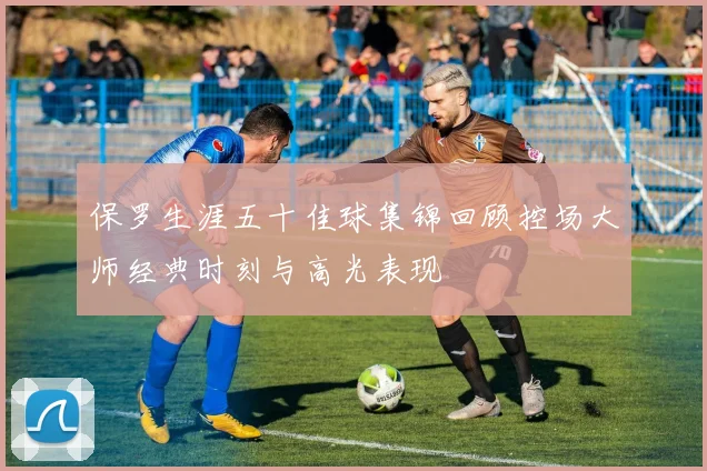 保罗生涯五十佳球集锦回顾控场大师经典时刻与高光表现