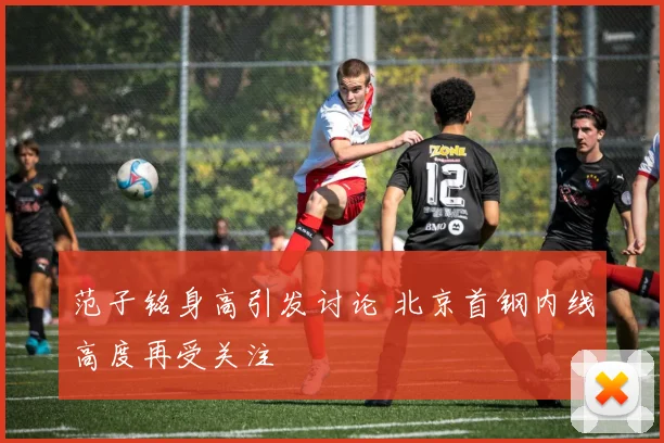 范子铭身高引发讨论 北京首钢内线高度再受关注