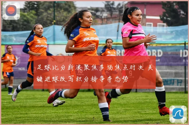 足球比分新浪聚焦多场焦点对决 关键进球改写积分榜争夺态势