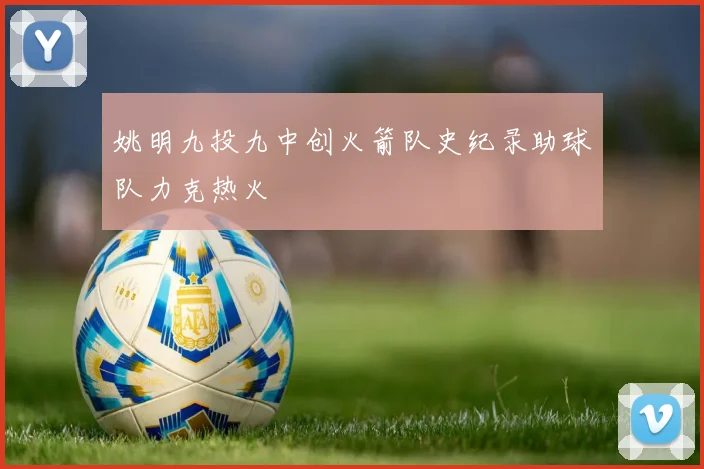 姚明九投九中创火箭队史纪录助球队力克热火