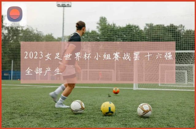 2023女足世界杯小组赛战罢 十六强全部产生