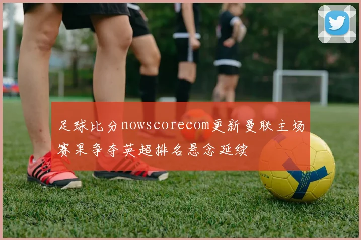 足球比分nowscorecom更新曼联主场赛果争夺英超排名悬念延续