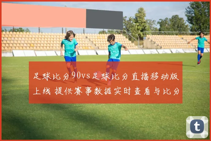 足球比分90vs足球比分直播移动版上线 提供赛事数据实时查看与比分更新服务