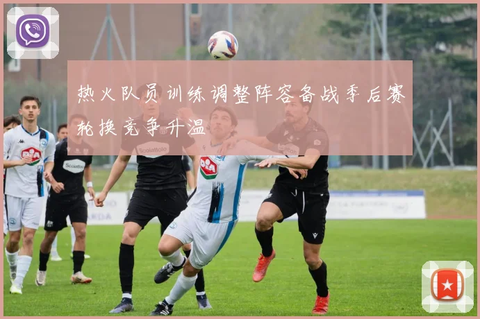 热火队员训练调整阵容备战季后赛轮换竞争升温
