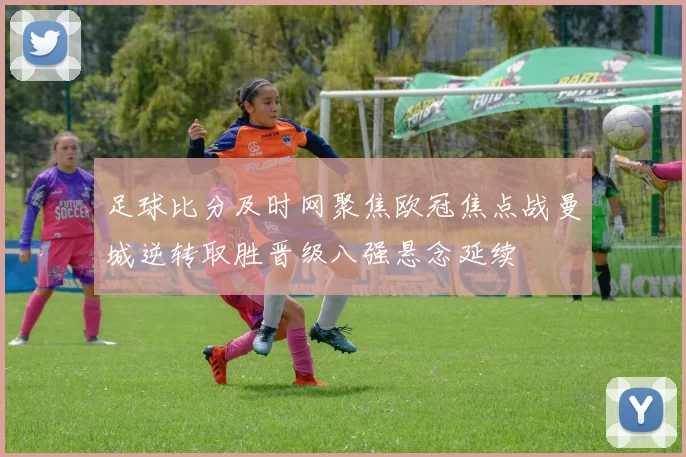 足球比分及时网聚焦欧冠焦点战曼城逆转取胜晋级八强悬念延续