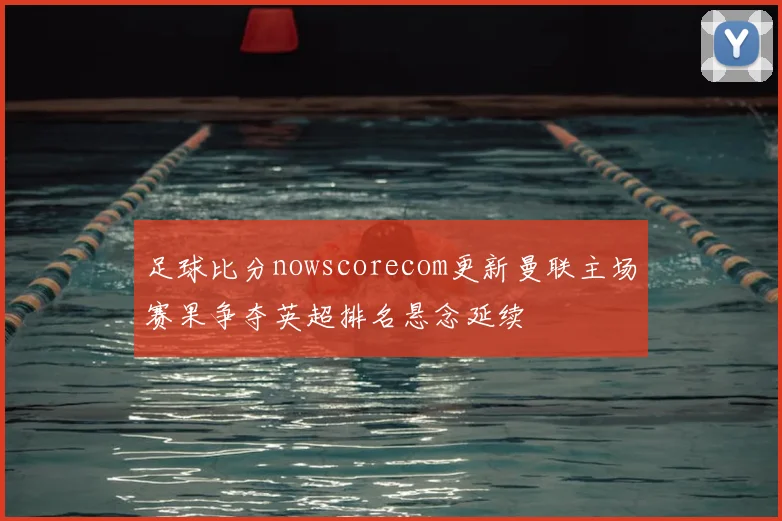 足球比分nowscorecom更新曼联主场赛果争夺英超排名悬念延续