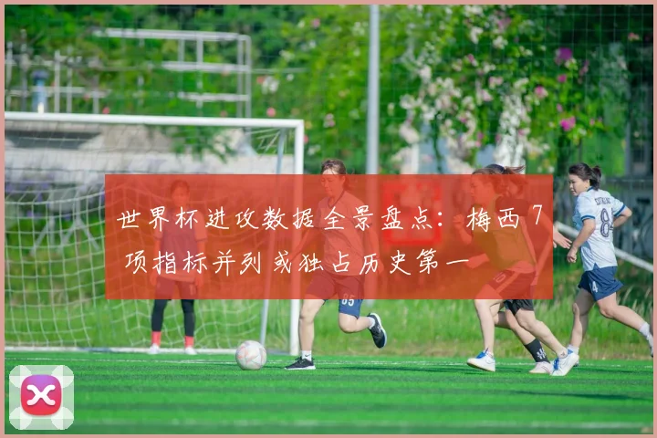 世界杯进攻数据全景盘点：梅西 7 项指标并列或独占历史第一
