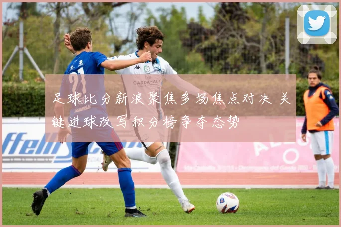 足球比分新浪聚焦多场焦点对决 关键进球改写积分榜争夺态势