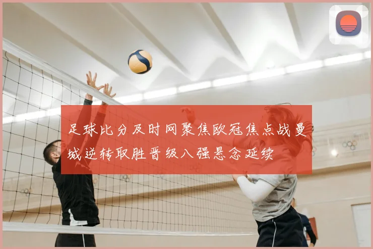 足球比分及时网聚焦欧冠焦点战曼城逆转取胜晋级八强悬念延续