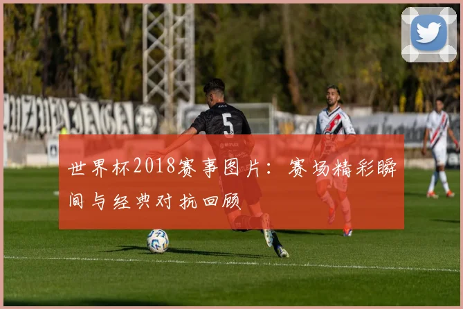 世界杯2018赛事图片:赛场精彩瞬间与经典对抗回顾