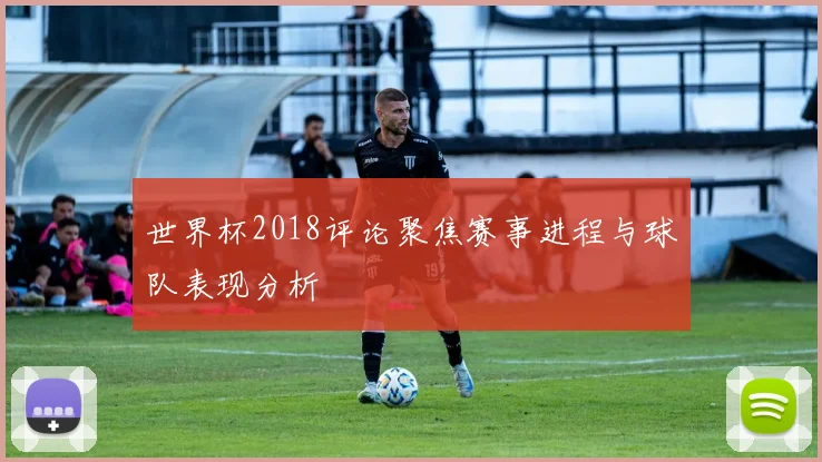 世界杯2018评论聚焦赛事进程与球队表现分析