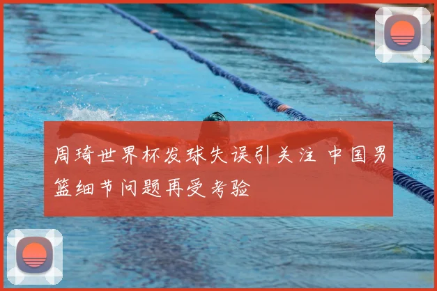 周琦世界杯发球失误引关注 中国男篮细节问题再受考验