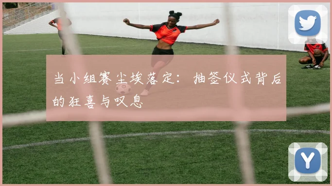 当小组赛尘埃落定：抽签仪式背后的狂喜与叹息