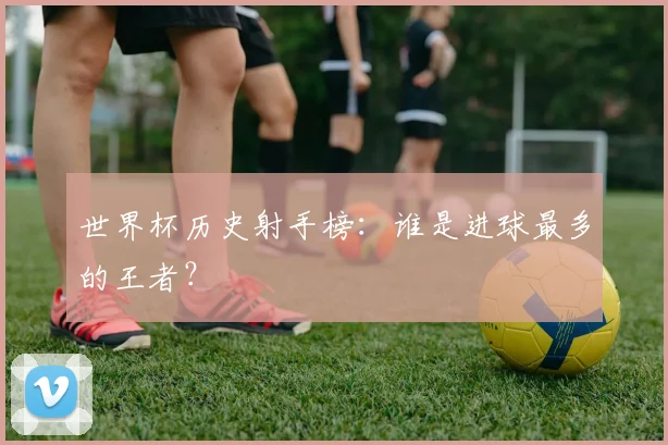 世界杯历史射手榜：谁是进球最多的王者？
