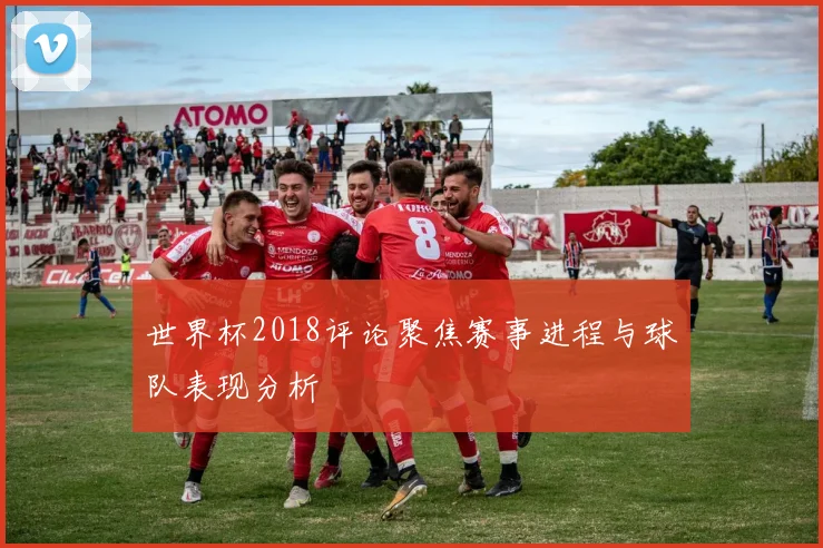 世界杯2018评论聚焦赛事进程与球队表现分析