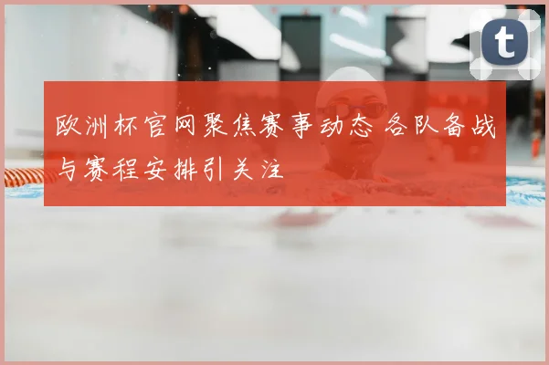欧洲杯官网聚焦赛事动态 各队备战与赛程安排引关注