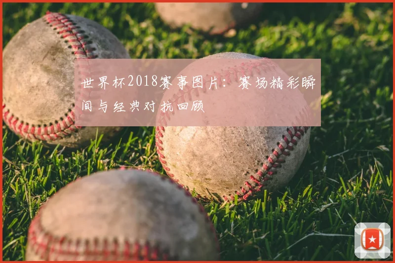 世界杯2018赛事图片:赛场精彩瞬间与经典对抗回顾