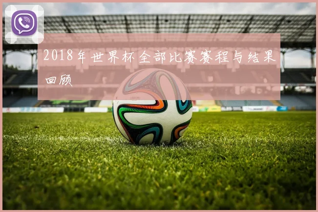 2018年世界杯全部比赛赛程与结果回顾