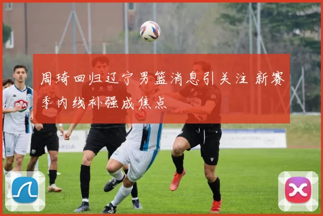 周琦回归辽宁男篮消息引关注 新赛季内线补强成焦点