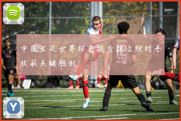中国女足世界杯首战告捷击败对手收获关键胜利