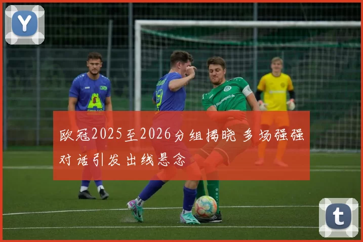 欧冠2025至2026分组揭晓 多场强强对话引发出线悬念