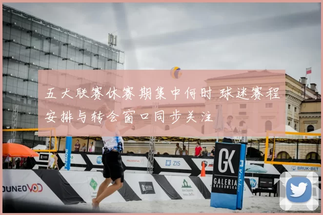 五大联赛休赛期集中何时 球迷赛程安排与转会窗口同步关注