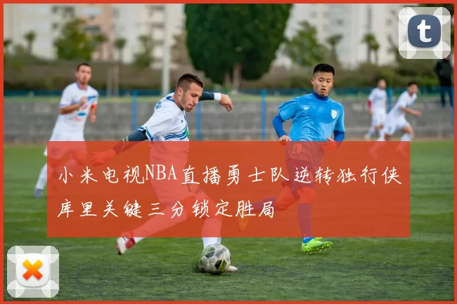小米电视NBA直播勇士队逆转独行侠库里关键三分锁定胜局