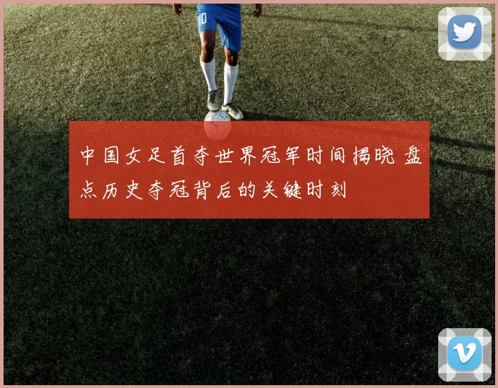 中国女足首夺世界冠军时间揭晓 盘点历史夺冠背后的关键时刻