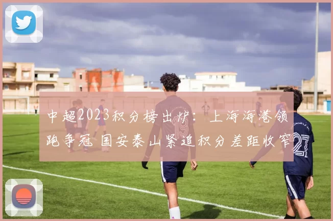 中超2023积分榜出炉：上海海港领跑争冠 国安泰山紧追积分差距收窄
