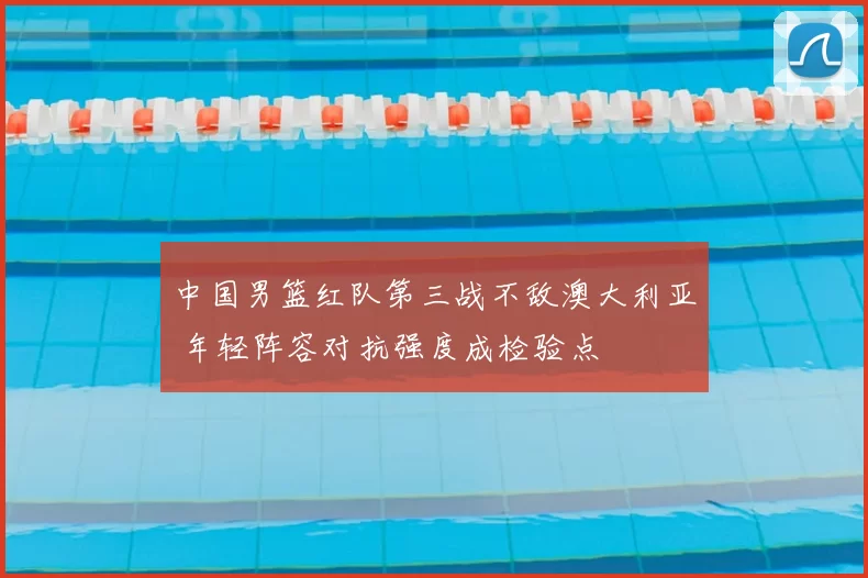 中国男篮红队第三战不敌澳大利亚 年轻阵容对抗强度成检验点