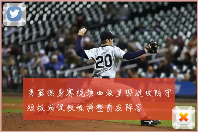 男篮热身赛视频回放呈现进攻防守短板或促教练调整首发阵容