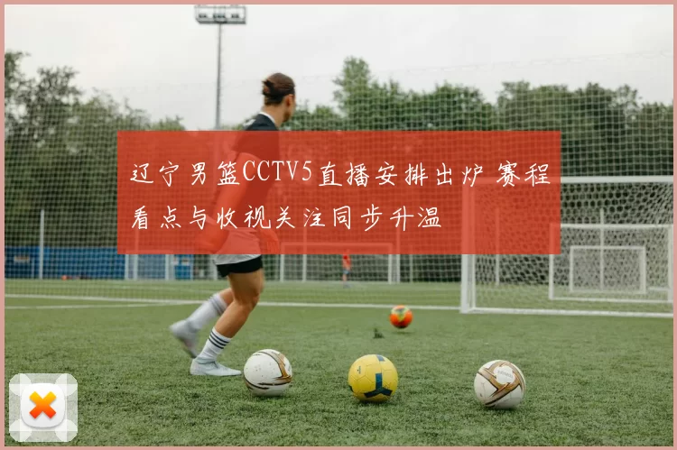 辽宁男篮CCTV5直播安排出炉 赛程看点与收视关注同步升温