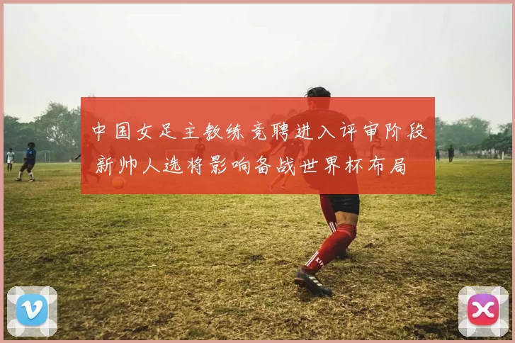 中国女足主教练竞聘进入评审阶段 新帅人选将影响备战世界杯布局