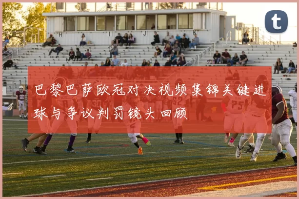 巴黎巴萨欧冠对决视频集锦关键进球与争议判罚镜头回顾