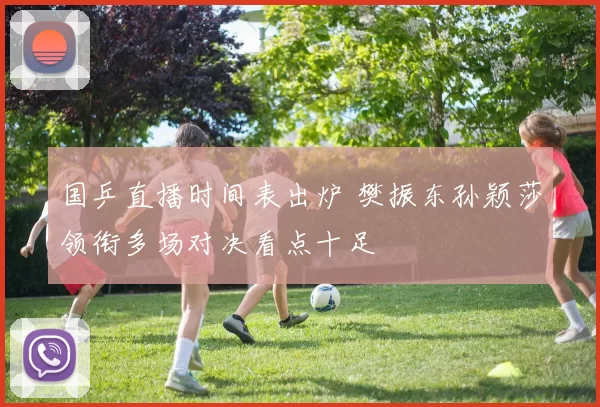 国乒直播时间表出炉 樊振东孙颖莎领衔多场对决看点十足