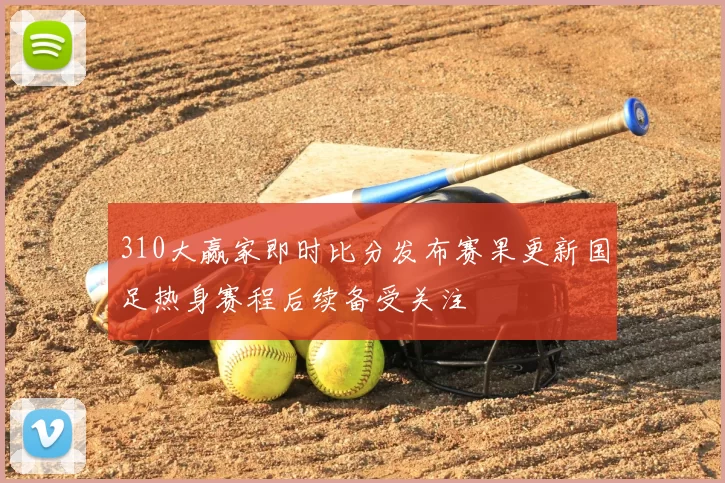 310大赢家即时比分发布赛果更新国足热身赛程后续备受关注