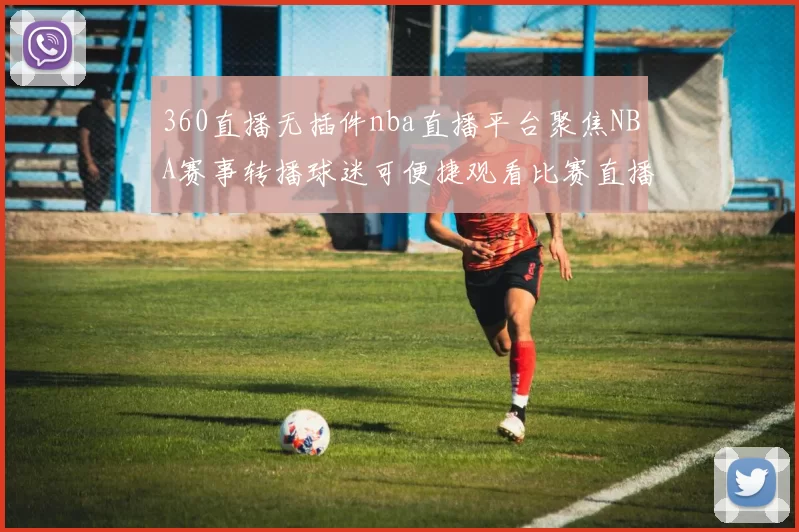 360直播无插件nba直播平台聚焦NBA赛事转播球迷可便捷观看比赛直播解析