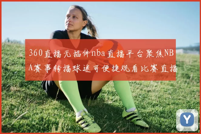 360直播无插件nba直播平台聚焦NBA赛事转播球迷可便捷观看比赛直播解析