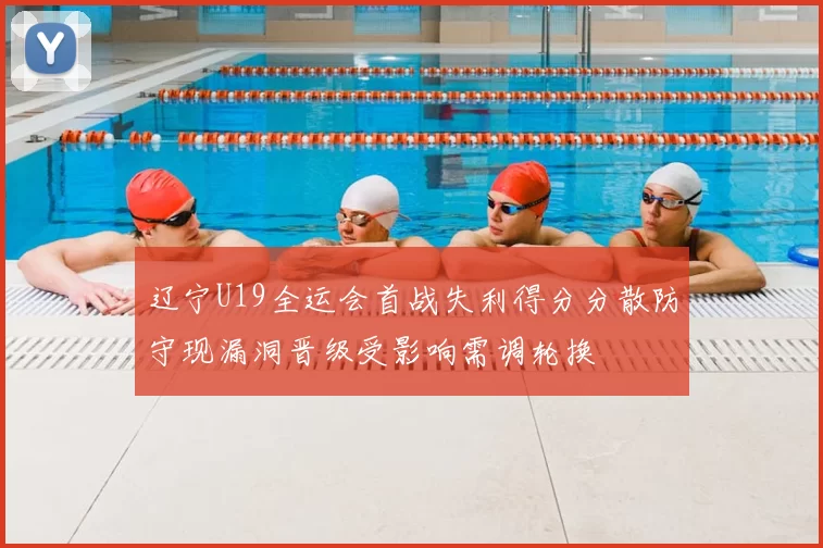辽宁U19全运会首战失利得分分散防守现漏洞晋级受影响需调轮换