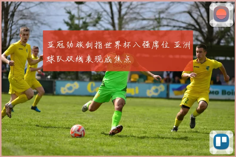 亚冠劲旅剑指世界杯八强席位 亚洲球队双线表现成焦点