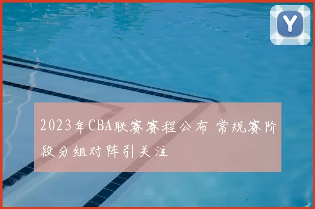 2023年CBA联赛赛程公布 常规赛阶段分组对阵引关注