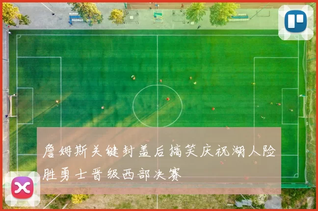 詹姆斯关键封盖后搞笑庆祝湖人险胜勇士晋级西部决赛