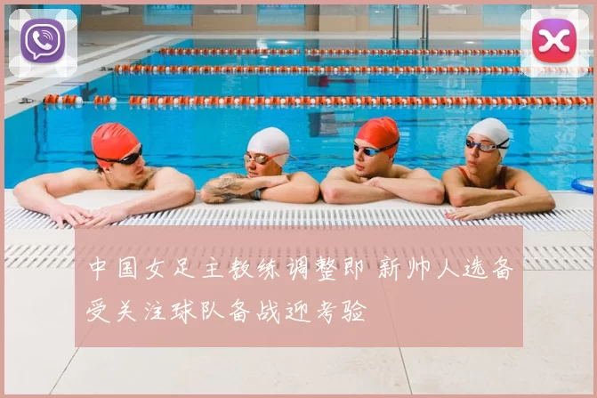 中国女足主教练调整即 新帅人选备受关注球队备战迎考验