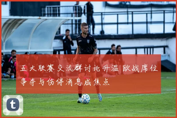 五大联赛交流群讨论升温 欧战席位争夺与伤停消息成焦点