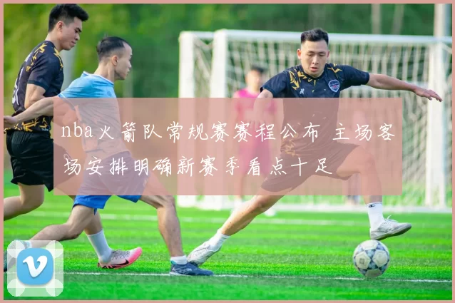 nba火箭队常规赛赛程公布 主场客场安排明确新赛季看点十足