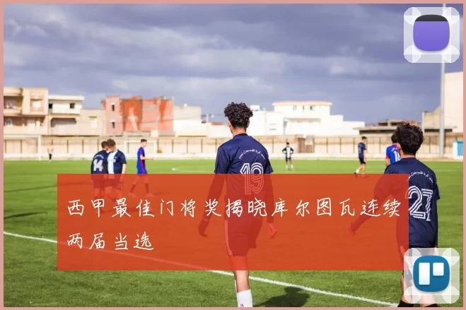 西甲最佳门将奖揭晓库尔图瓦连续两届当选