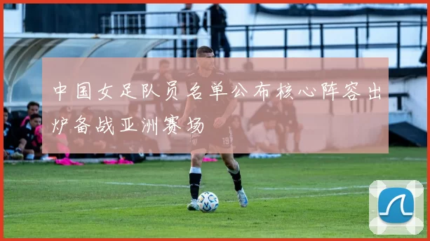 中国女足队员名单公布核心阵容出炉备战亚洲赛场