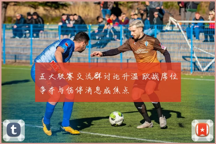 五大联赛交流群讨论升温 欧战席位争夺与伤停消息成焦点